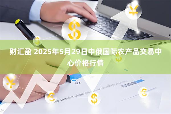 财汇盈 2025年5月29日中俄国际农产品交易中心价格行情