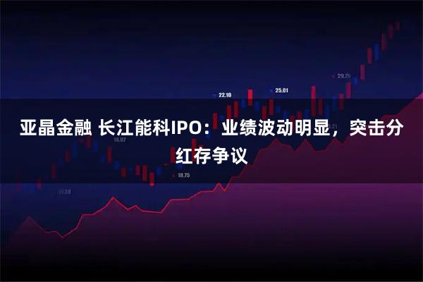 亚晶金融 长江能科IPO：业绩波动明显，突击分红存争议