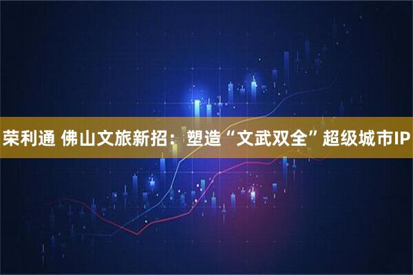 荣利通 佛山文旅新招：塑造“文武双全”超级城市IP