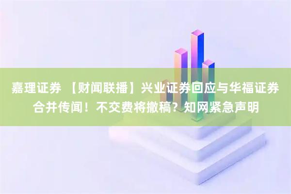 嘉理证券 【财闻联播】兴业证券回应与华福证券合并传闻！不交费将撤稿？知网紧急声明