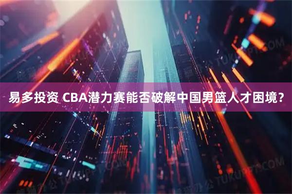 易多投资 CBA潜力赛能否破解中国男篮人才困境？