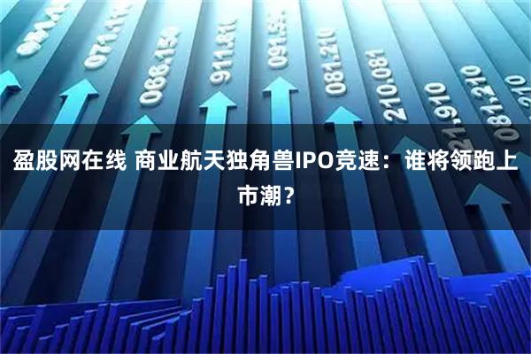 盈股网在线 商业航天独角兽IPO竞速：谁将领跑上市潮？