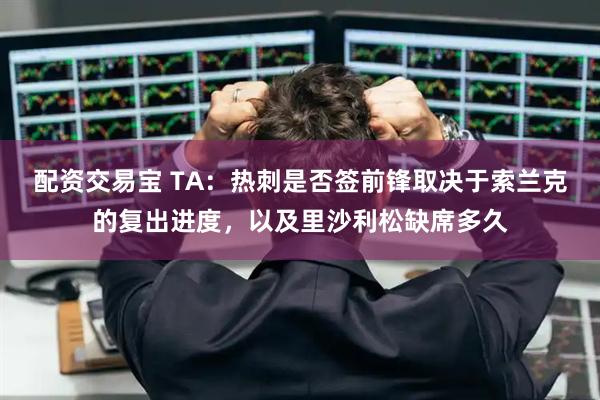 配资交易宝 TA：热刺是否签前锋取决于索兰克的复出进度，以及里沙利松缺席多久