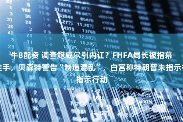 牛8配资 调查鲍威尔引内讧？FHFA局长被指幕后推手，贝森特警告“制造混乱”，白宫称特朗普未指示行动