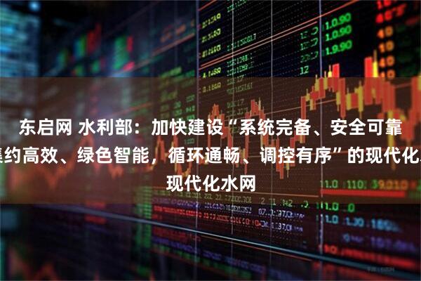 东启网 水利部：加快建设“系统完备、安全可靠，集约高效、绿色智能，循环通畅、调控有序”的现代化水网