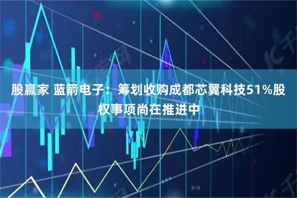 股赢家 蓝箭电子：筹划收购成都芯翼科技51%股权事项尚在推进中