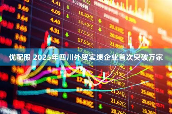 优配股 2025年四川外贸实绩企业首次突破万家