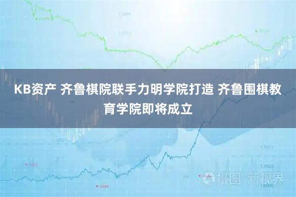KB资产 齐鲁棋院联手力明学院打造 齐鲁围棋教育学院即将成立