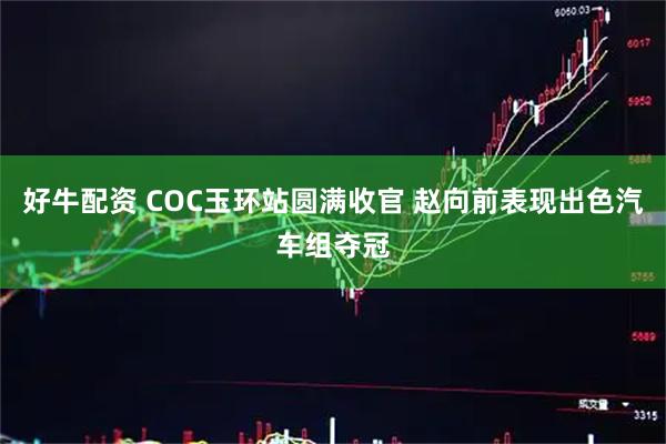 好牛配资 COC玉环站圆满收官 赵向前表现出色汽车组夺冠