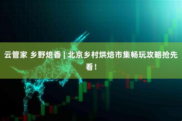 云管家 乡野焙香 | 北京乡村烘焙市集畅玩攻略抢先看！