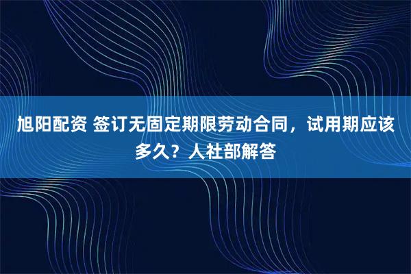 旭阳配资 签订无固定期限劳动合同，试用期应该多久？人社部解答