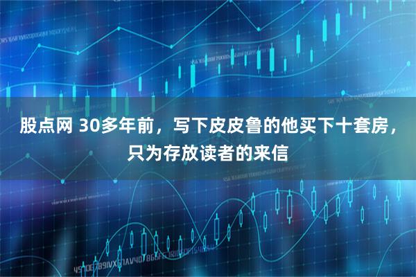 股点网 30多年前，写下皮皮鲁的他买下十套房，只为存放读者的来信