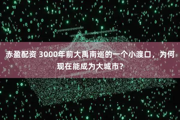 赤盈配资 3000年前大禹南巡的一个小渡口，为何现在能成为大城市？