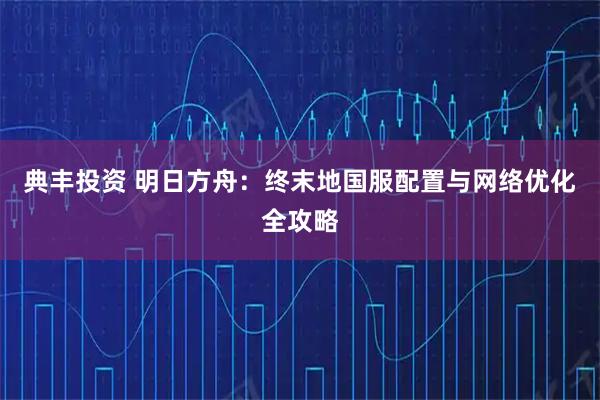典丰投资 明日方舟：终末地国服配置与网络优化全攻略