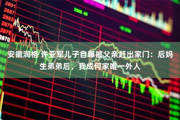 安徽润格 许亚军儿子自曝被父亲赶出家门：后妈生弟弟后，我成何家唯一外人