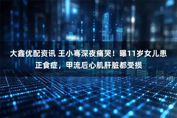 大鑫优配资讯 王小骞深夜痛哭！曝11岁女儿患正食症，甲流后心肌肝脏都受损
