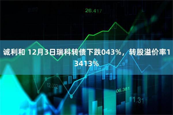诚利和 12月3日瑞科转债下跌043%，转股溢价率13413%