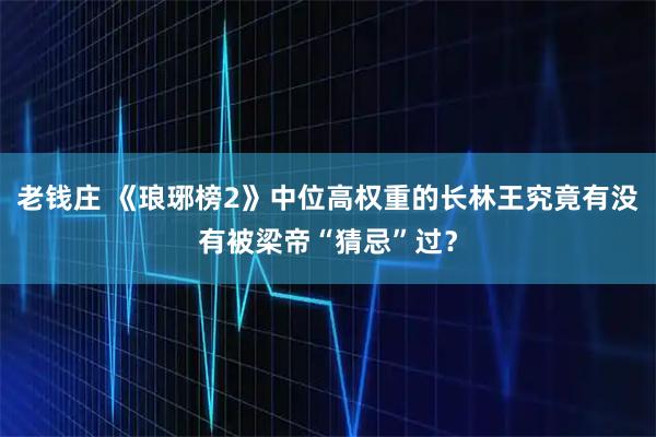 老钱庄 《琅琊榜2》中位高权重的长林王究竟有没有被梁帝“猜忌”过？