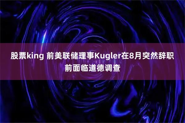 股票king 前美联储理事Kugler在8月突然辞职前面临道德调查