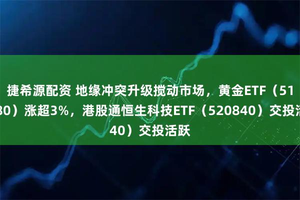 捷希源配资 地缘冲突升级搅动市场，黄金ETF（518880）涨超3%，港股通恒生科技ETF（520840）交投活跃