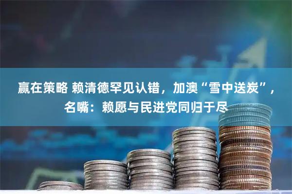 赢在策略 赖清德罕见认错，加澳“雪中送炭”，名嘴：赖愿与民进党同归于尽