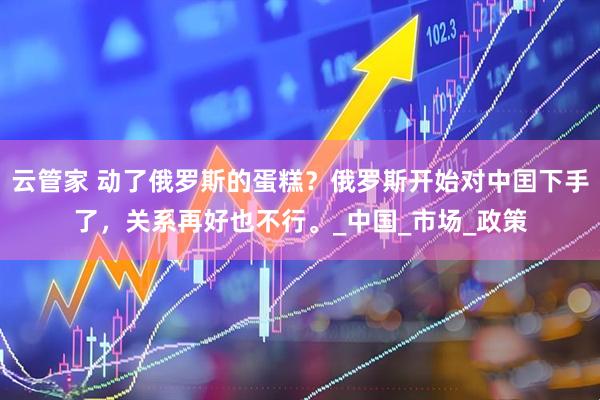 云管家 动了俄罗斯的蛋糕？俄罗斯开始对中囯下手了，关系再好也不行。_中国_市场_政策