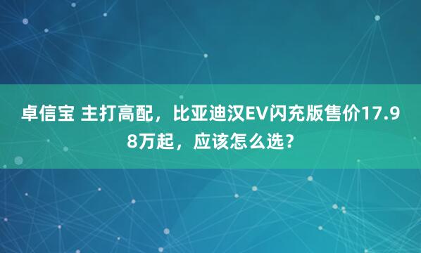卓信宝 主打高配，比亚迪汉EV闪充版售价17.98万起，应该怎么选？