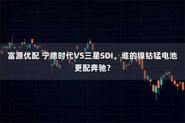 富源优配 宁德时代VS三星SDI，谁的镍钴锰电池更配奔驰？