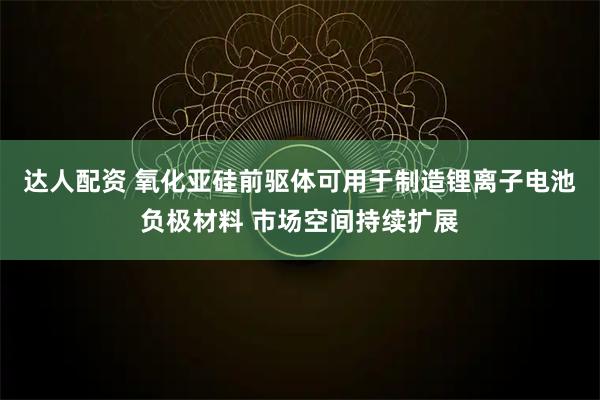 达人配资 氧化亚硅前驱体可用于制造锂离子电池负极材料 市场空间持续扩展