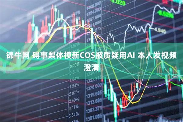 锦牛网 碍事梨体模新COS被质疑用AI 本人发视频澄清